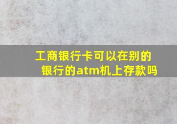 工商银行卡可以在别的银行的atm机上存款吗