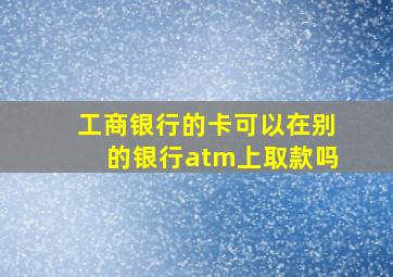 工商银行的卡可以在别的银行atm上取款吗