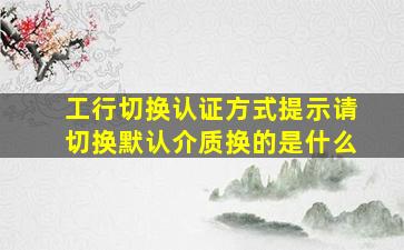 工行切换认证方式提示请切换默认介质换的是什么