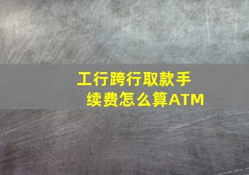 工行跨行取款手续费怎么算ATM