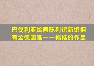 巴伐利亚绘画陈列馆新馆拥有全德国唯一一幅谁的作品