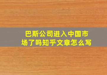 巴斯公司进入中国市场了吗知乎文章怎么写