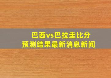 巴西vs巴拉圭比分预测结果最新消息新闻