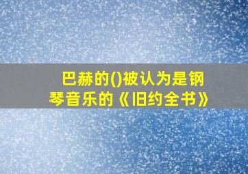 巴赫的()被认为是钢琴音乐的《旧约全书》