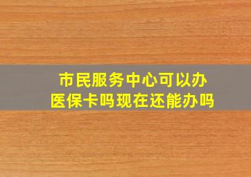 市民服务中心可以办医保卡吗现在还能办吗