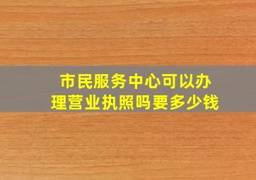 市民服务中心可以办理营业执照吗要多少钱