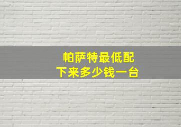 帕萨特最低配下来多少钱一台