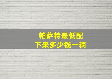 帕萨特最低配下来多少钱一辆