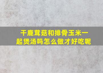 干鹿茸菇和排骨玉米一起煲汤吗怎么做才好吃呢