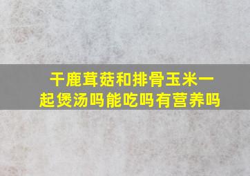 干鹿茸菇和排骨玉米一起煲汤吗能吃吗有营养吗