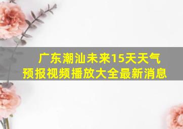 广东潮汕未来15天天气预报视频播放大全最新消息