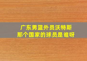 广东男篮外员沃特斯那个国家的球员是谁呀