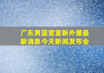 广东男篮官宣新外援最新消息今天新闻发布会