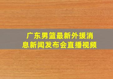 广东男篮最新外援消息新闻发布会直播视频