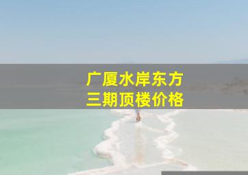 广厦水岸东方三期顶楼价格