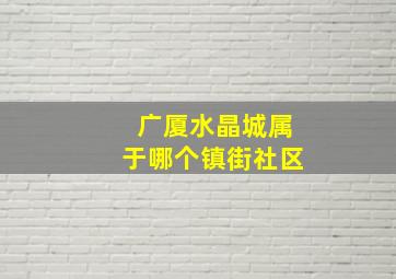 广厦水晶城属于哪个镇街社区