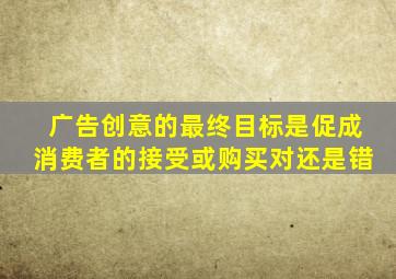 广告创意的最终目标是促成消费者的接受或购买对还是错