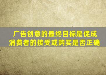 广告创意的最终目标是促成消费者的接受或购买是否正确