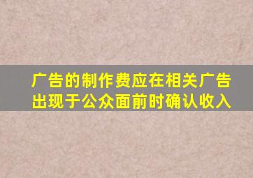 广告的制作费应在相关广告出现于公众面前时确认收入