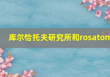 库尔恰托夫研究所和rosatom