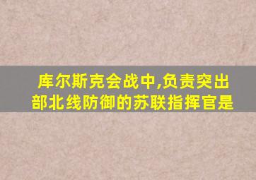 库尔斯克会战中,负责突出部北线防御的苏联指挥官是