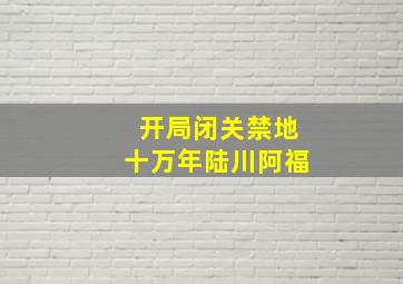 开局闭关禁地十万年陆川阿福