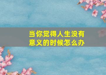 当你觉得人生没有意义的时候怎么办