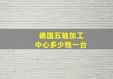 德国五轴加工中心多少钱一台