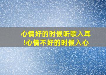 心情好的时候听歌入耳!心情不好的时候入心