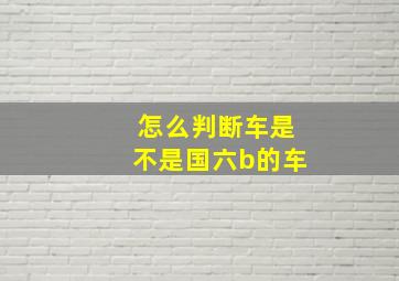 怎么判断车是不是国六b的车