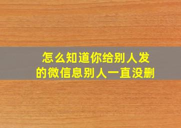 怎么知道你给别人发的微信息别人一直没删