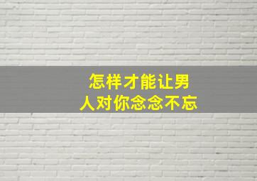 怎样才能让男人对你念念不忘