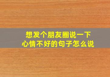 想发个朋友圈说一下心情不好的句子怎么说