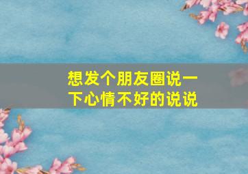 想发个朋友圈说一下心情不好的说说