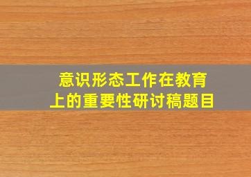 意识形态工作在教育上的重要性研讨稿题目