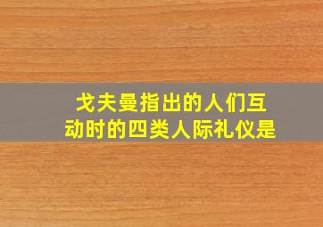 戈夫曼指出的人们互动时的四类人际礼仪是