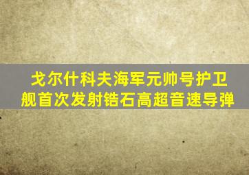 戈尔什科夫海军元帅号护卫舰首次发射锆石高超音速导弹