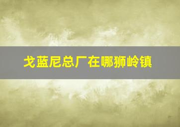 戈蓝尼总厂在哪狮岭镇