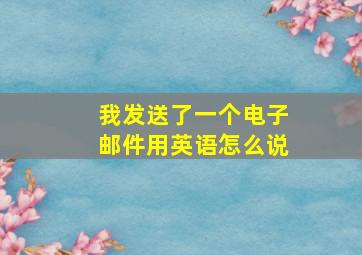 我发送了一个电子邮件用英语怎么说