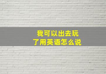 我可以出去玩了用英语怎么说