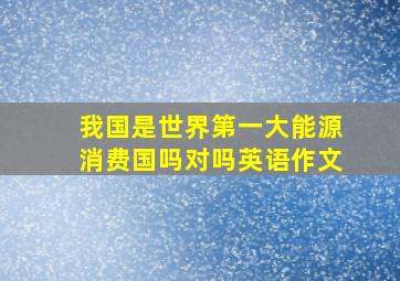 我国是世界第一大能源消费国吗对吗英语作文