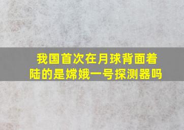 我国首次在月球背面着陆的是嫦娥一号探测器吗