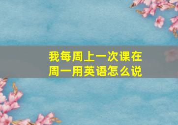 我每周上一次课在周一用英语怎么说