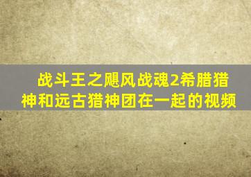 战斗王之飓风战魂2希腊猎神和远古猎神团在一起的视频