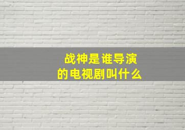 战神是谁导演的电视剧叫什么