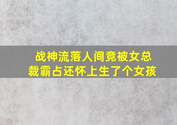 战神流落人间竞被女总裁霸占还怀上生了个女孩