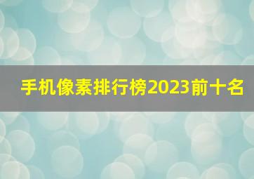 手机像素排行榜2023前十名