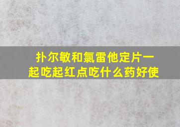 扑尔敏和氯雷他定片一起吃起红点吃什么药好使