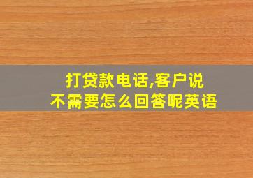 打贷款电话,客户说不需要怎么回答呢英语