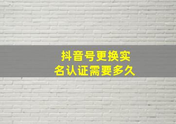 抖音号更换实名认证需要多久